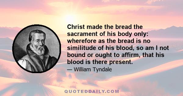 Christ made the bread the sacrament of his body only: wherefore as the bread is no similitude of his blood, so am I not bound or ought to affirm, that his blood is there present.