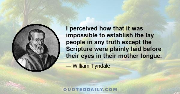 I perceived how that it was impossible to establish the lay people in any truth except the Scripture were plainly laid before their eyes in their mother tongue.