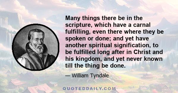 Many things there be in the scripture, which have a carnal fulfilling, even there where they be spoken or done; and yet have another spiritual signification, to be fulfilled long after in Christ and his kingdom, and yet 