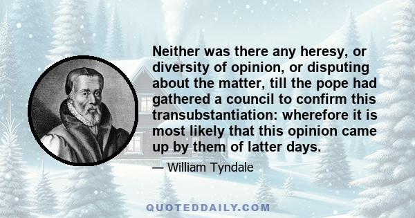 Neither was there any heresy, or diversity of opinion, or disputing about the matter, till the pope had gathered a council to confirm this transubstantiation: wherefore it is most likely that this opinion came up by