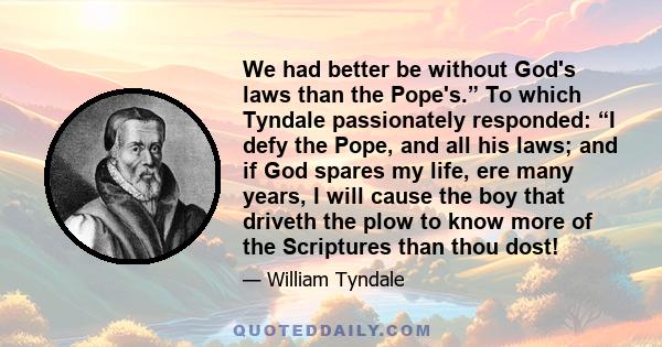 We had better be without God's laws than the Pope's.” To which Tyndale passionately responded: “I defy the Pope, and all his laws; and if God spares my life, ere many years, I will cause the boy that driveth the plow to 