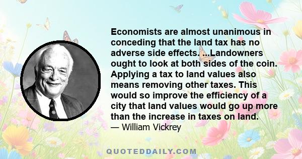 Economists are almost unanimous in conceding that the land tax has no adverse side effects. ...Landowners ought to look at both sides of the coin. Applying a tax to land values also means removing other taxes. This