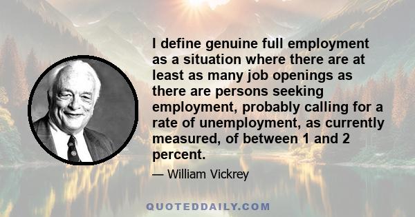 I define genuine full employment as a situation where there are at least as many job openings as there are persons seeking employment, probably calling for a rate of unemployment, as currently measured, of between 1 and 