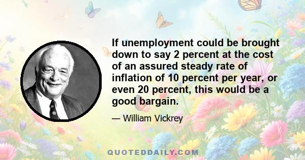 If unemployment could be brought down to say 2 percent at the cost of an assured steady rate of inflation of 10 percent per year, or even 20 percent, this would be a good bargain.