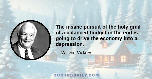 The insane pursuit of the holy grail of a balanced budget in the end is going to drive the economy into a depression.