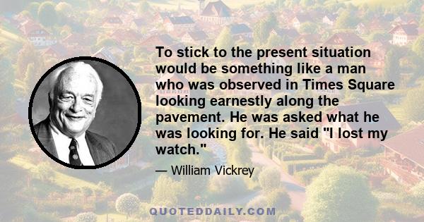 To stick to the present situation would be something like a man who was observed in Times Square looking earnestly along the pavement. He was asked what he was looking for. He said I lost my watch.