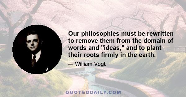 Our philosophies must be rewritten to remove them from the domain of words and ideas, and to plant their roots firmly in the earth.