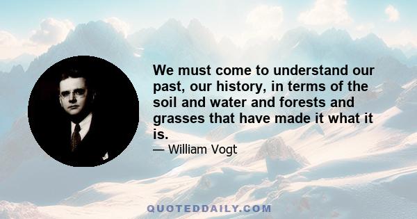 We must come to understand our past, our history, in terms of the soil and water and forests and grasses that have made it what it is.