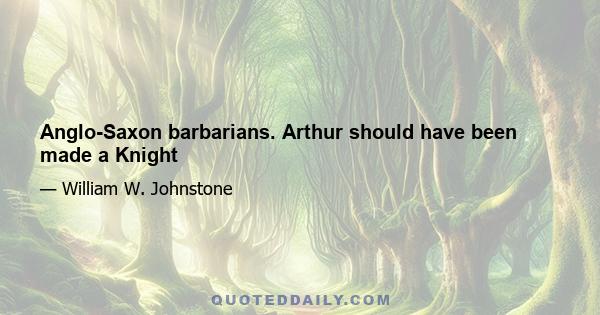 Anglo-Saxon barbarians. Arthur should have been made a Knight