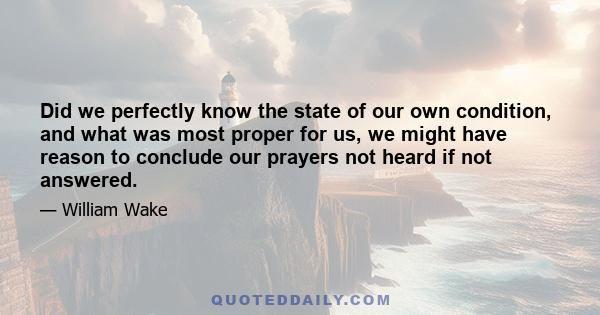 Did we perfectly know the state of our own condition, and what was most proper for us, we might have reason to conclude our prayers not heard if not answered.