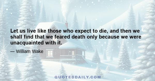 Let us live like those who expect to die, and then we shall find that we feared death only because we were unacquainted with it.