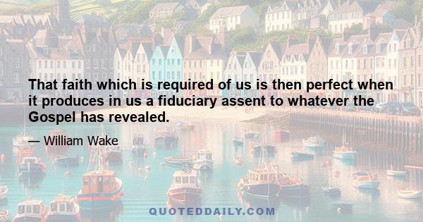 That faith which is required of us is then perfect when it produces in us a fiduciary assent to whatever the Gospel has revealed.