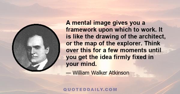 A mental image gives you a framework upon which to work. It is like the drawing of the architect, or the map of the explorer. Think over this for a few moments until you get the idea firmly fixed in your mind.