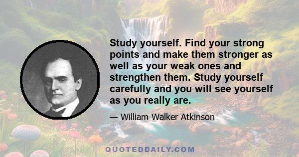 Study yourself. Find your strong points and make them stronger as well as your weak ones and strengthen them. Study yourself carefully and you will see yourself as you really are.