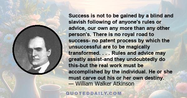 Success is not to be gained by a blind and slavish following of anyone's rules or advice, our own any more than any other person's. There is no royal road to success- no patent process by which the unsuccessful are to