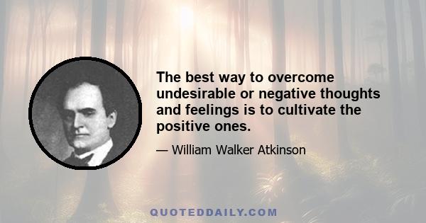 The best way to overcome undesirable or negative thoughts and feelings is to cultivate the positive ones.