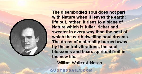 The disembodied soul does not part with Nature when it leaves the earth; life but, rather, it rises to a plane of Nature which is fuller, richer and sweeter in every way than the best of which the earth dwelling soul