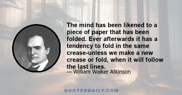 The mind has been likened to a piece of paper that has been folded. Ever afterwards it has a tendency to fold in the same crease-unless we make a new crease or fold, when it will follow the last lines.