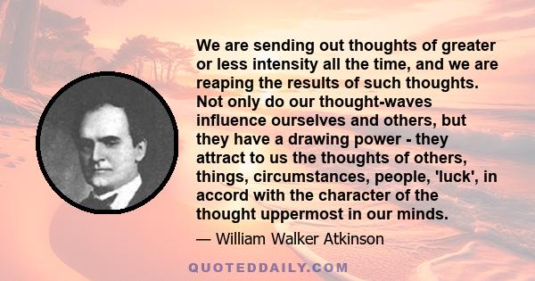 We are sending out thoughts of greater or less intensity all the time, and we are reaping the results of such thoughts. Not only do our thought-waves influence ourselves and others, but they have a drawing power - they