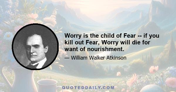 Worry is the child of Fear -- if you kill out Fear, Worry will die for want of nourishment.