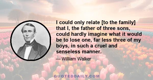 I could only relate [to the family] that I, the father of three sons, could hardly imagine what it would be to lose one, far less three of my boys, in such a cruel and senseless manner.