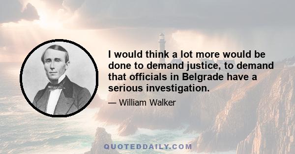 I would think a lot more would be done to demand justice, to demand that officials in Belgrade have a serious investigation.