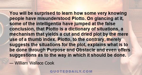 You will be surprised to learn how some very knowing people have misunderstood Plotto. On glancing at it, some of the intelligentia have jumped at the false conclusion, that Plotto is a dictionary of situations, a