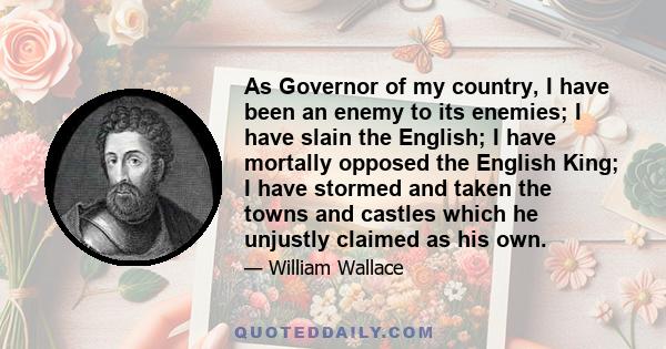 As Governor of my country, I have been an enemy to its enemies; I have slain the English; I have mortally opposed the English King; I have stormed and taken the towns and castles which he unjustly claimed as his own.