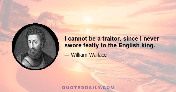 I cannot be a traitor, since I never swore fealty to the English king.