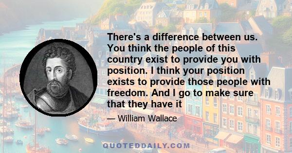 There's a difference between us. You think the people of this country exist to provide you with position. I think your position exists to provide those people with freedom. And I go to make sure that they have it