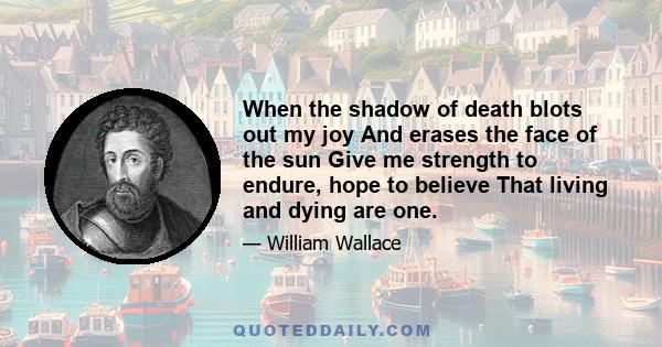 When the shadow of death blots out my joy And erases the face of the sun Give me strength to endure, hope to believe That living and dying are one.