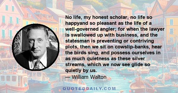 No life, my honest scholar, no life so happyand so pleasant as the life of a well-governed angler; for when the lawyer is swallowed up with business, and the statesman is preventing or contriving plots, then we sit on