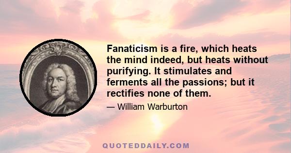 Fanaticism is a fire, which heats the mind indeed, but heats without purifying. It stimulates and ferments all the passions; but it rectifies none of them.