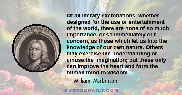 Of all literary exercitations, whether designed for the use or entertainment of the world, there are none of so much importance, or so immediately our concern, as those which let us into the knowledge of our own nature. 