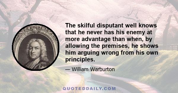 The skilful disputant well knows that he never has his enemy at more advantage than when, by allowing the premises, he shows him arguing wrong from his own principles.