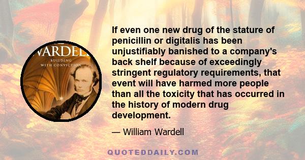 If even one new drug of the stature of penicillin or digitalis has been unjustifiably banished to a company's back shelf because of exceedingly stringent regulatory requirements, that event will have harmed more people