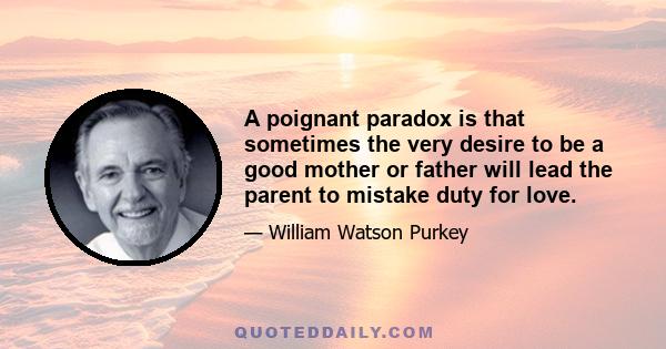 A poignant paradox is that sometimes the very desire to be a good mother or father will lead the parent to mistake duty for love.