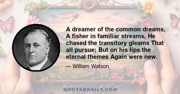 A dreamer of the common dreams, A fisher in familiar streams, He chased the transitory gleams That all pursue; But on his lips the eternal themes Again were new.