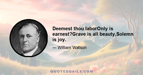 Deemest thou laborOnly is earnest?Grave is all beauty,Solemn is joy.