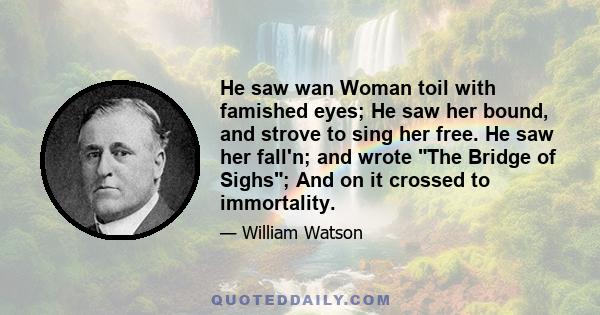 He saw wan Woman toil with famished eyes; He saw her bound, and strove to sing her free. He saw her fall'n; and wrote The Bridge of Sighs; And on it crossed to immortality.