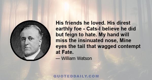 His friends he loved. His direst earthly foe - Cats-I believe he did but feign to hate. My hand will miss the insinuated nose, Mine eyes the tail that wagged contempt at Fate.