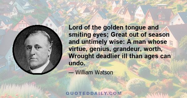 Lord of the golden tongue and smiting eyes; Great out of season and untimely wise: A man whose virtue, genius, grandeur, worth, Wrought deadlier ill than ages can undo.