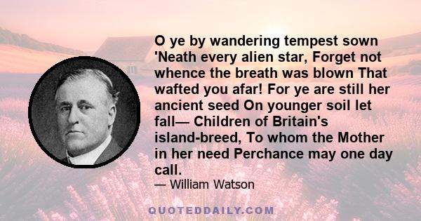 O ye by wandering tempest sown 'Neath every alien star, Forget not whence the breath was blown That wafted you afar! For ye are still her ancient seed On younger soil let fall— Children of Britain's island-breed, To