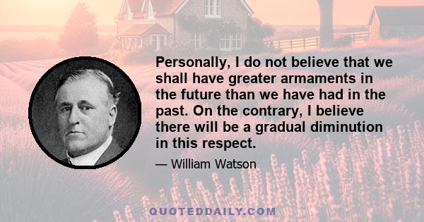 Personally, I do not believe that we shall have greater armaments in the future than we have had in the past. On the contrary, I believe there will be a gradual diminution in this respect.