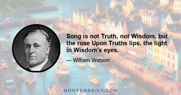 Song is not Truth, not Wisdom, but the rose Upon Truths lips, the light in Wisdom's eyes.