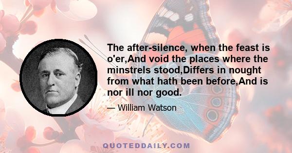 The after-silence, when the feast is o'er,And void the places where the minstrels stood,Differs in nought from what hath been before,And is nor ill nor good.