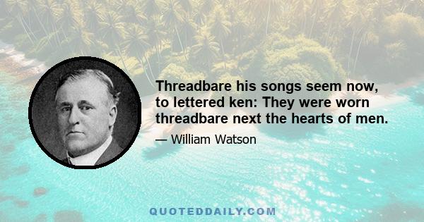 Threadbare his songs seem now, to lettered ken: They were worn threadbare next the hearts of men.