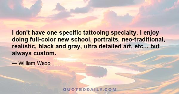 I don't have one specific tattooing specialty. I enjoy doing full-color new school, portraits, neo-traditional, realistic, black and gray, ultra detailed art, etc... but always custom.