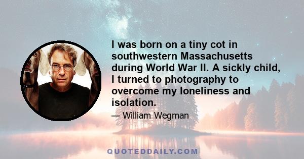 I was born on a tiny cot in southwestern Massachusetts during World War II. A sickly child, I turned to photography to overcome my loneliness and isolation.