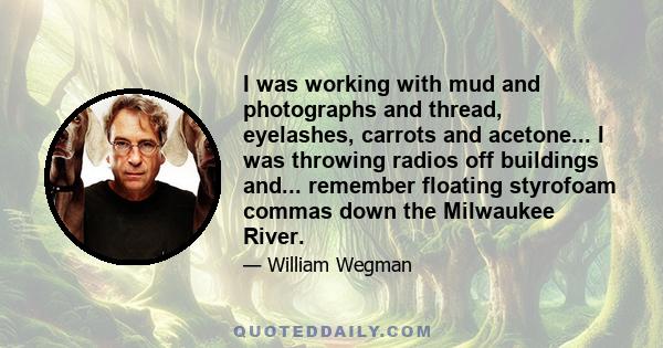 I was working with mud and photographs and thread, eyelashes, carrots and acetone... I was throwing radios off buildings and... remember floating styrofoam commas down the Milwaukee River.